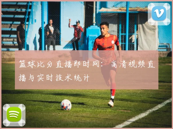 篮球比分直播即时网：高清视频直播与实时技术统计