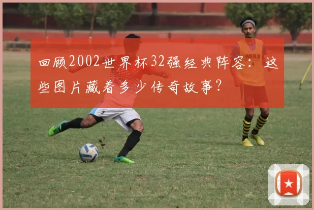 回顾2002世界杯32强经典阵容：这些图片藏着多少传奇故事？