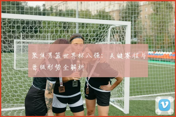 聚焦男篮世界杯八强:关键赛程与晋级形势全解析