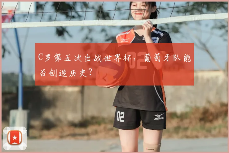 C罗第五次出战世界杯,葡萄牙队能否创造历史?