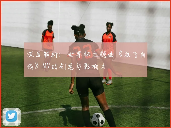 深度解析：世界杯主题曲《放飞自我》MV的创意与影响力