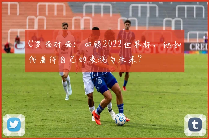 C罗面对面:回顾2022世界杯,他如何看待自己的表现与未来?