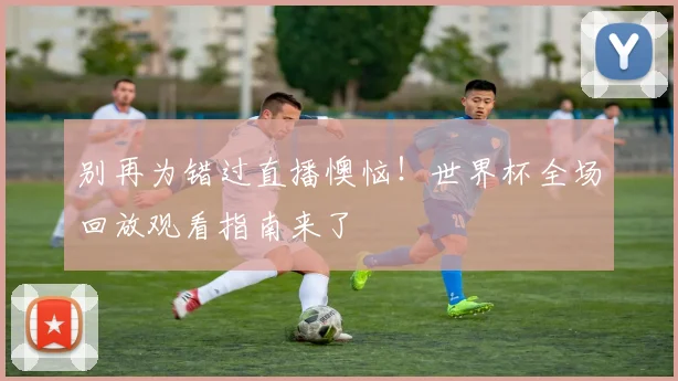 别再为错过直播懊恼！世界杯全场回放观看指南来了