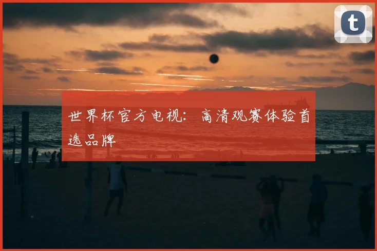 世界杯官方电视：高清观赛体验首选品牌