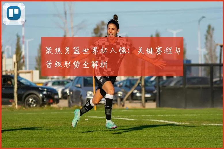 聚焦男篮世界杯八强:关键赛程与晋级形势全解析
