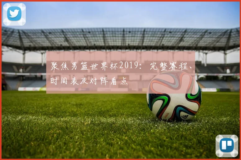 聚焦男篮世界杯2019：完整赛程、时间表及对阵看点
