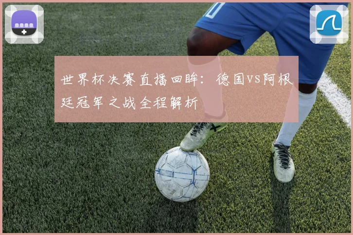 世界杯决赛直播回眸:德国vs阿根廷冠军之战全程解析