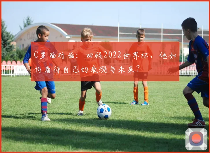 C罗面对面:回顾2022世界杯,他如何看待自己的表现与未来?