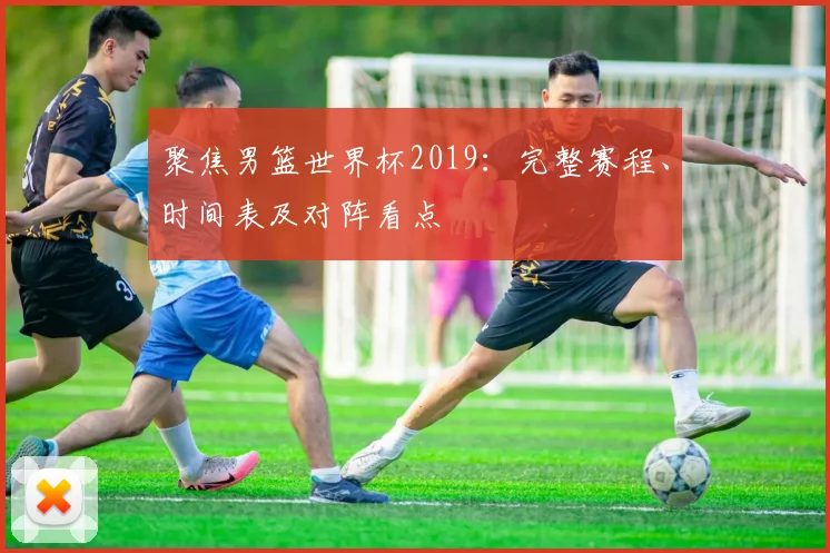 聚焦男篮世界杯2019:完整赛程、时间表及对阵看点