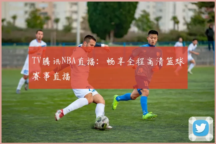TV腾讯NBA直播：畅享全程高清篮球赛事直播