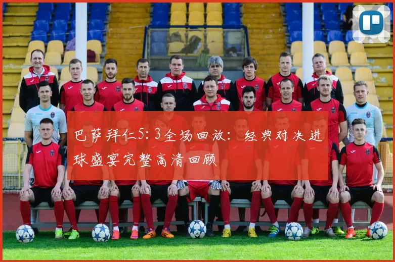 巴萨拜仁5:3全场回放：经典对决进球盛宴完整高清回顾