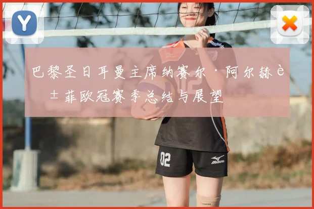 巴黎圣日耳曼主席纳赛尔·阿尔赫莱菲欧冠赛季总结与展望