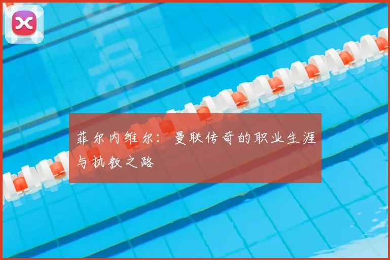 菲尔内维尔：曼联传奇的职业生涯与执教之路