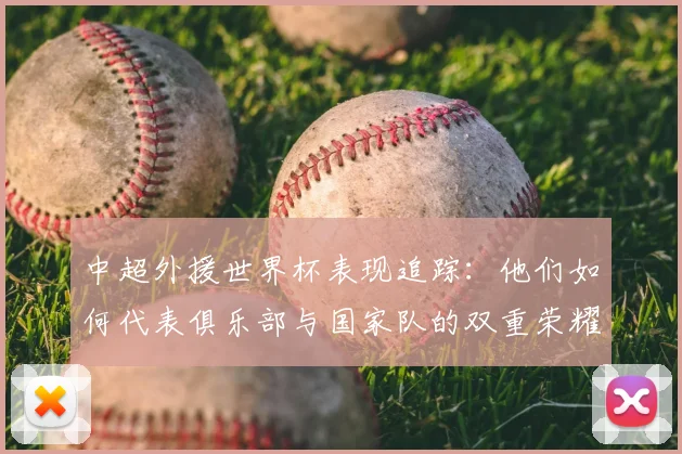 中超外援世界杯表现追踪：他们如何代表俱乐部与国家队的双重荣耀？