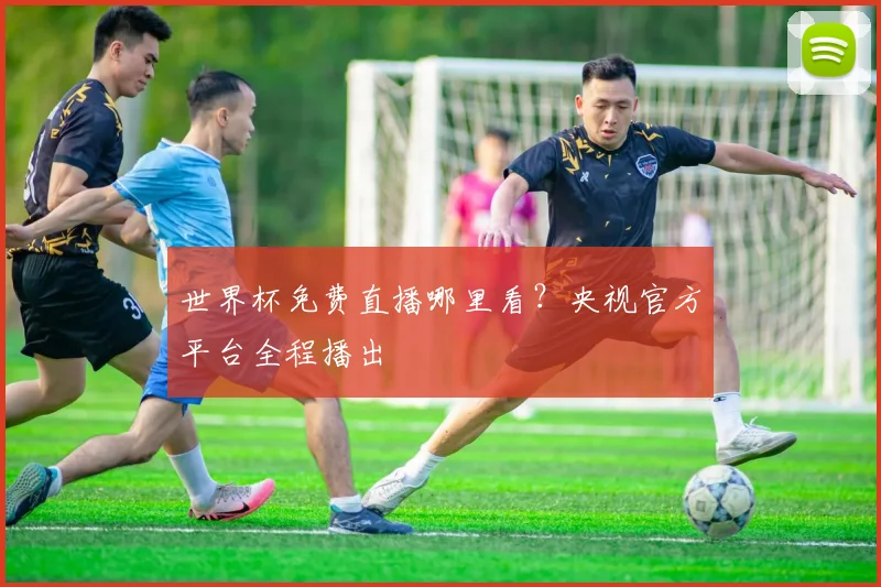世界杯免费直播哪里看?央视官方平台全程播出