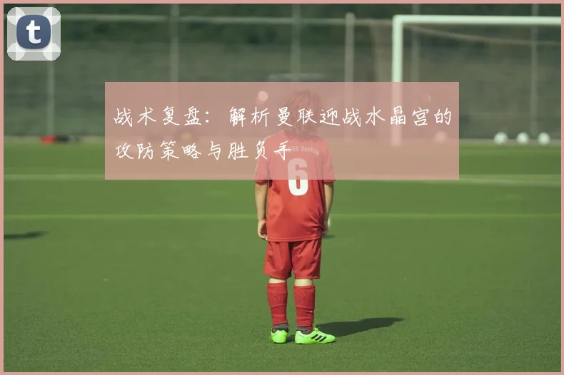 战术复盘：解析曼联迎战水晶宫的攻防策略与胜负手