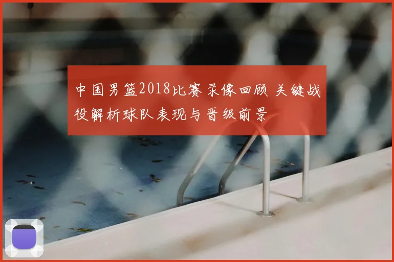中国男篮2018比赛录像回顾 关键战役解析球队表现与晋级前景