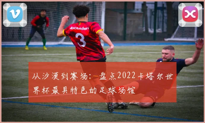 从沙漠到赛场：盘点2022卡塔尔世界杯最具特色的足球场馆