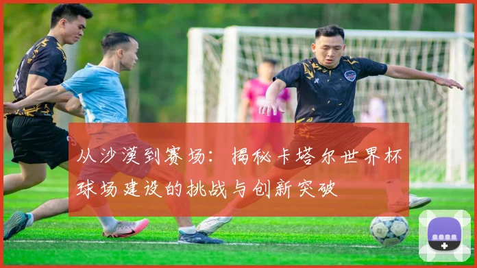 从沙漠到赛场：揭秘卡塔尔世界杯球场建设的挑战与创新突破