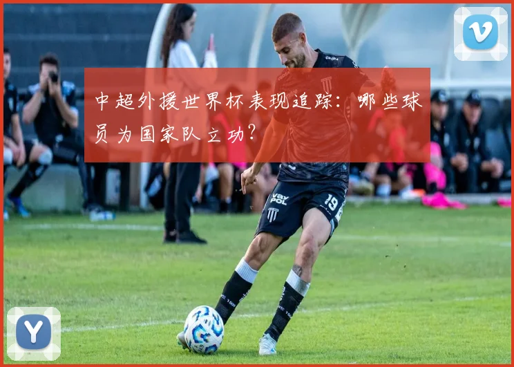 中超外援世界杯表现追踪：哪些球员为国家队立功？