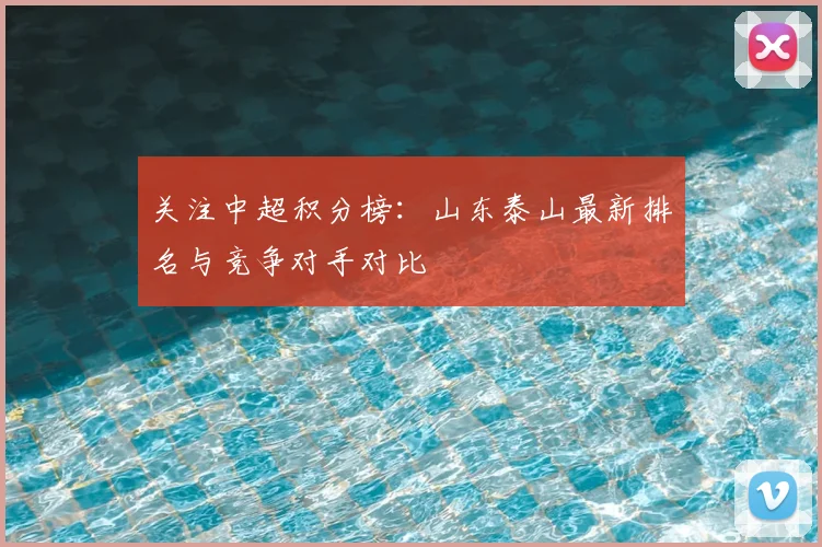 关注中超积分榜:山东泰山最新排名与竞争对手对比