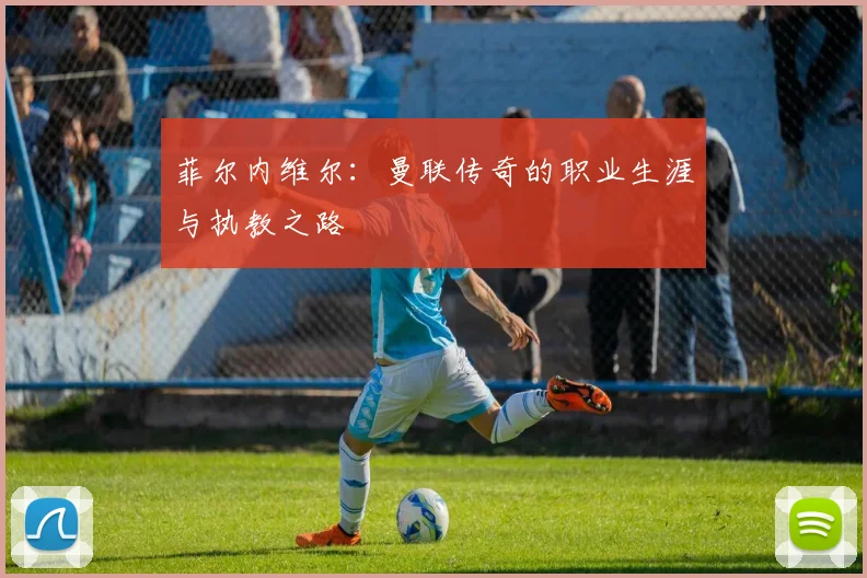 菲尔内维尔：曼联传奇的职业生涯与执教之路
