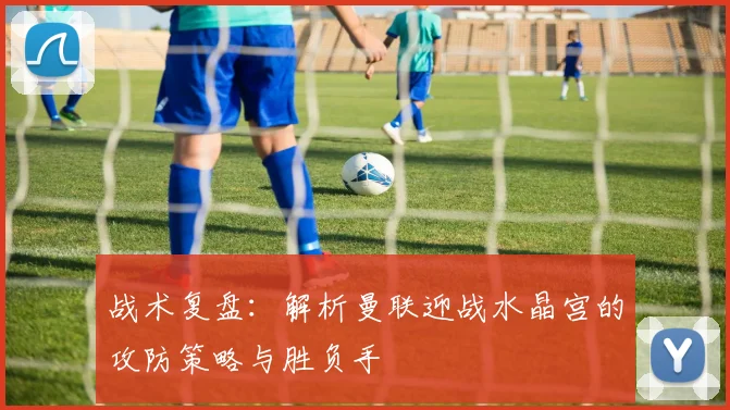 战术复盘：解析曼联迎战水晶宫的攻防策略与胜负手