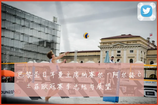 巴黎圣日耳曼主席纳赛尔·阿尔赫莱菲欧冠赛季总结与展望