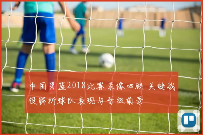 中国男篮2018比赛录像回顾 关键战役解析球队表现与晋级前景